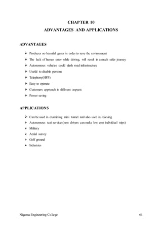 Nigama Engineering College 61
CHAPTER 10
ADVANTAGES AND APPLICATIONS
ADVANTAGES
 Produces no harmful gases in order to save the environment
 The lack of human error while driving, will result in a much safer journey
 Autonomous vehicles could slash road infrastructure
 Useful to disable persons
 Telephony(HFP)
 Easy to operate
 Customers approach in different aspects
 Power saving
APPLICATIONS
 Can be used in examining mini tunnel and also used in rescuing
 Autonomous taxi services(non drivers can make low cost individual trips)
 Military
 Aerial survey
 Golf ground
 Industries
 