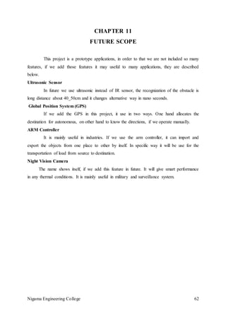 Nigama Engineering College 62
CHAPTER 11
FUTURE SCOPE
This project is a prototype applications, in order to that we are not included so many
features, if we add those features it may useful to many applications, they are described
below.
Ultrasonic Sensor
In future we use ultrasonic instead of IR sensor, the recognization of the obstacle is
long distance about 40_50cm and it changes alternative way in nano seconds.
Global Position System (GPS)
If we add the GPS in this project, it use in two ways. One hand allocates the
destination for autonomous, on other hand to know the directions, if we operate manually.
ARM Controller
It is mainly useful in industries. If we use the arm controller, it can import and
export the objects from one place to other by itself. In specific way it will be use for the
transportation of load from source to destination.
Night Vision Camera
The name shows itself, if we add this feature in future. It will give smart performance
in any thermal conditions. It is mainly useful in military and surveillance system.
 