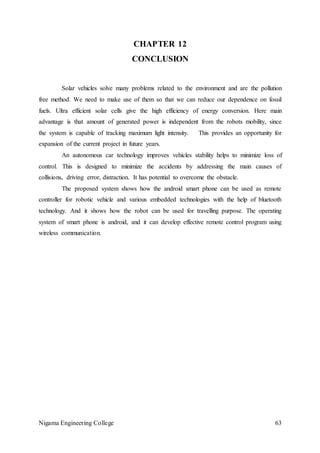 Nigama Engineering College 63
CHAPTER 12
CONCLUSION
Solar vehicles solve many problems related to the environment and are the pollution
free method. We need to make use of them so that we can reduce our dependence on fossil
fuels. Ultra efficient solar cells give the high efficiency of energy conversion. Here main
advantage is that amount of generated power is independent from the robots mobility, since
the system is capable of tracking maximum light intensity. This provides an opportunity for
expansion of the current project in future years.
An autonomous car technology improves vehicles stability helps to minimize loss of
control. This is designed to minimize the accidents by addressing the main causes of
collisions, driving error, distraction. It has potential to overcome the obstacle.
The proposed system shows how the android smart phone can be used as remote
controller for robotic vehicle and various embedded technologies with the help of bluetooth
technology. And it shows how the robot can be used for travelling purpose. The operating
system of smart phone is android, and it can develop effective remote control program using
wireless communication.
 