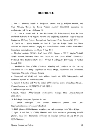 Nigama Engineering College 64
REFERENCES
1. Jain A. Anderson, Ioannis A. Ieropoulos, Thomas McKay, Benjamin O’Brien, and
Chris Melhuish, “Power for Robotic Artificial Muscles” IEEE/ASME transactions on
mechatronics, vol. 16, no. 1, February 2011
2. J.H. Lever A. Streeter and L.R. Ray “Performance of a Solar- Powered Robot for Polar
Instrument Networks”.Cold Regions Research and Engineering Laboratory Thayer School of
Engineering US Army Engineer Research and Development Center Hanover, NH 03755
3. Tom´as de J. Mateo Sanguino and Justo E. Gonz´ alez Ramos “Smart Host Micro
controller for Optimal Battery Charging in a Solar-Powered Robotic Vehicle” IEEE/ASME
transactions onmechatronics, vol. 18, no. 3, June 2013.
4. Theodore Amissah OCRAN, CAO Juny, CAO Binggan g, SU N Xinghua,”Artificial
Neural Network Maximum Power Point Tracker for Solar Electric Vehicle” TSINGHUA
SCIENCE AND TECHNOLOGY, ISSN 1007-021 4 12/23 pp204-208 Volume 10, Number
2, April 2005
5. Nicoleta-Irina Tatu, Cătălin Alexandru “Modeling and Simulation of the Tracking
Mechanism for a PV String” Department of Product Design, Mechatronics and Environment
Transilvania University of Brasov Romania
6. Muhammad Ali Mazidi and Janice Gillispie Mazidi, the 8051 Microcontroller and
Embedded Systems by, Pearson Education.
7. Kenneth B. Rexford and Peter R. Giuliani (2002).Electrical control of machines (6th ed.).
Cengage Learning .p. 58. ISBN 978-0-7668-6198-4.
8. Wikipedia.org/wiki/relay
9.Reusch, William (1999).”Infrared Spectroscopy”. Michigan State Univesity.Retrieved
2006-10-27.
10. Rchelicopterfun.com/rc-lipo-batteries.html
11. Android Developers Guide. Android Architecture. [Online] 2013. URL:
http://.android.com/about/versions/index.html.
12. Heidi Monson (1999) bluetooth technology and implementations, John Wiley & Sons.
13.Piyare, R. and Tazil, M. (2011) “bluetooth based home automation system using Android
phones”. IEEE 15TH International symposium on consumer electronics (ISCE), 14-17 june
2011, Singapure.
 