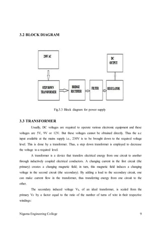 Nigama Engineering College 9
3.2 BLOCK DIAGRAM
Fig.3.3 Block diagram for power supply
3.3 TRANSFORMER
Usually, DC voltages are required to operate various electronic equipment and these
voltages are 5V, 9V or 12V. But these voltages cannot be obtained directly. Thus the a.c
input available at the mains supply i.e., 230V is to be brought down to the required voltage
level. This is done by a transformer. Thus, a step down transformer is employed to decrease
the voltage to a required level.
A transformer is a device that transfers electrical energy from one circuit to another
through inductively coupled electrical conductors. A changing current in the first circuit (the
primary) creates a changing magnetic field; in turn, this magnetic field induces a changing
voltage in the second circuit (the secondary). By adding a load to the secondary circuit, one
can make current flow in the transformer, thus transferring energy from one circuit to the
other.
The secondary induced voltage VS, of an ideal transformer, is scaled from the
primary VP by a factor equal to the ratio of the number of turns of wire in their respective
windings:
 