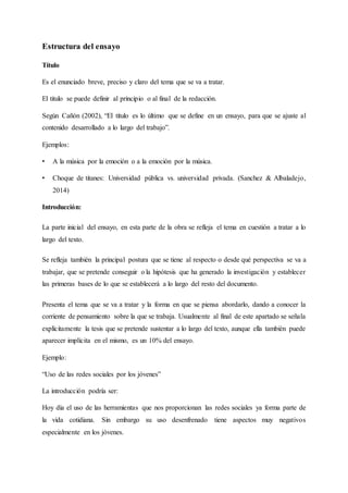 Estructura del ensayo
Título
Es el enunciado breve, preciso y claro del tema que se va a tratar.
El titulo se puede definir al principio o al final de la redacción.
Según Cañón (2002), “El título es lo último que se define en un ensayo, para que se ajuste al
contenido desarrollado a lo largo del trabajo”.
Ejemplos:
• A la música por la emoción o a la emoción por la música.
• Choque de titanes: Universidad pública vs. universidad privada. (Sanchez & Albaladejo,
2014)
Introducción:
La parte inicial del ensayo, en esta parte de la obra se refleja el tema en cuestión a tratar a lo
largo del texto.
Se refleja también la principal postura que se tiene al respecto o desde qué perspectiva se va a
trabajar, que se pretende conseguir o la hipótesis que ha generado la investigación y establecer
las primeras bases de lo que se establecerá a lo largo del resto del documento.
Presenta el tema que se va a tratar y la forma en que se piensa abordarlo, dando a conocer la
corriente de pensamiento sobre la que se trabaja. Usualmente al final de este apartado se señala
explícitamente la tesis que se pretende sustentar a lo largo del texto, aunque ella también puede
aparecer implícita en el mismo, es un 10% del ensayo.
Ejemplo:
“Uso de las redes sociales por los jóvenes”
La introducción podría ser:
Hoy día el uso de las herramientas que nos proporcionan las redes sociales ya forma parte de
la vida cotidiana. Sin embargo su uso desenfrenado tiene aspectos muy negativos
especialmente en los jóvenes.
 