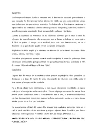 Desarrollo:
Es el cuerpo del ensayo, donde se encuentra toda la información necesaria para defender la
tesis planteada. Se debe procurar incluir información válida que sirva como referente teórico
para fundamentar las apreciaciones personales. En el desarrollo se debe tener en cuenta que es
imprescindible dar continuidad al tema sobre el que se está trabajando y, sobre todo, establecer
un orden que puede ser estimado desde las necesidades del autor y del lector.
Durante el desarrollo se profundiza en los diferentes aspectos que el autor o autora ha
valorado, las ideas al respecto y los argumentos que se dan en su defensa y/o en su contra.
Si bien en general el ensayo en su totalidad debe estar bien fundamentado, es en el
desarrollo en el que el autor puede ofrecer su opinión al respecto.
Se plantean las ideas propias y se sustentan con información de las fuentes necesarias: libros,
revistas, Internet, entrevistas y otras.
Este utiliza principalmente recursos como lo son la descripción, la narración y citas que deben
ser incluidas entre comillas para poder tener con qué defender nuestra tesis. Constituye el 80%
del ensayo. (Alvarado & Borgues Benitez, 2004)
Conclusión:
La parte final del ensayo. En la conclusión deben aparecer las principales ideas que se han ido
discutiendo a lo largo del cuerpo del texto, estableciendo las relaciones más sólidas entre el
tema tratado y la argumentación realizada.
No se debería ofrecer nueva información, si bien pueden establecerse posibilidades de mejora
en lo que a la investigación del tema se refiere. Esto es así porque en caso de dar nuevos datos,
pueden crearse confusiones sobre si se ha entendido bien el texto, al no recordar haber leído
esa clase de argumentos o aspectos a tratar en las líneas precedentes y estar en el marco de una
sección que en teoría sirve para recapitular.
No necesariamente al final del ensayo debe aparecer una conclusión, pero si un cierre, en el
cual se puede establecer ciertas soluciones y proponer algunas líneas de análisis para futuras
reflexiones o investigaciones. Constituye el otro 10% del ensayo. (Mimenza, s.f.)
NOTA: NO SEESCRIBEN LAS PALABRAS: “INTRODUCCIÓN”, “DESARROLLO”,
“CONCLUSIÓN”.
 