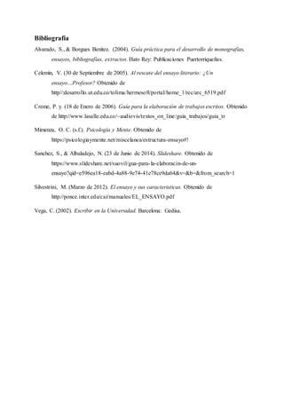 Bibliografía
Alvarado, S., & Borgues Benitez. (2004). Guía práctica para el desarrollo de monografías,
ensayos, bibliografías, extractos. Hato Rey: Publicaciones Puertorriqueñas.
Celemín, V. (30 de Septiembre de 2005). Al rescate del ensayo literario: ¿Un
ensayo…Profesor? Obtenido de
http//:desarrollo.ut.edu.co/tolima/hermesoft/portal/home_1/rec/arc_6519.pdf
Creme, P. y. (18 de Enero de 2006). Guía para la elaboración de trabajos escritos. Obtenido
de http://www.lasalle.edu.co/~audiovis/textos_on_line/guia_trabajos/guia_tr
Mimenza, O. C. (s.f.). Psicología y Mente. Obtenido de
https://psicologiaymente.net/miscelanea/estructura-ensayo#!
Sanchez, S., & Albaladejo, N. (23 de Junio de 2014). Slideshare. Obtenido de
https://www.slideshare.net/suovil/gua-para-la-elaboracin-de-un-
ensayo?qid=e596ea18-eabd-4a88-9e74-41e78ce9da64&v=&b=&from_search=1
Silvestrini, M. (Marzo de 2012). El ensayo y sus caracteristicas. Obtenido de
http://ponce.inter.edu/cai/manuales/EL_ENSAYO.pdf
Vega, C. (2002). Escribir en la Universidad. Barcelona: Gedisa.
 