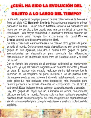 La idea de un ponche de papel provino de dos coleccionistas de boletos a
fines del siglo XIX. Benjamin Smith de Massachusetts patentó el primer
dispositivo en 1885. Era un diseño bastante similar a los dispositivos de
mano de hoy en día, y fue creado para marcar un ticket tal como fue
recolectado. Para mayor comodidad, el dispositivo también contenía un
compartimento para recoger los excrementos de papel. Charles
Brooks patentó otro dispositivo similar en 1893.
De estas creaciones estadounidenses, se crearon otros golpes de papel
en todo el mundo. Curiosamente, estos dispositivos no son comúnmente
golpes de tres agujeros, sino dos o cuatro. Estos golpes de papel
internacionales se desarrollaron para acomodar las diferencias
estructurales en los titulares de papel entre los Estados Unidos y el resto
del mundo.
Con el tiempo, los avances en el perforado tradicional se mantuvieron
pequeños, ya que los diseños originales eran bastante eficientes y fáciles
de crear. El avance más notable realizado dentro del campo fue la
transición de los troqueles de papel metálico a los de plástico. Esto
disminuyó el costo ya que redujo el trabajo de metal necesario para crear
cada golpe. Se han realizado otros desarrollos más inusuales para
permitir punzones de formas diferentes en comparación con el círculo
tradicional. Estos incluyen formas como un cuadrado, estrella o corazón.
Hoy, los golpes de papel son un suministro de oficina comúnmente
utilizado en todo el mundo. Aunque solo se han realizado pequeños
avances desde su diseño original de 1890, los golpes de papel continúan
siendo una necesidad para cualquier estudiante, maestro o profesional de
la oficina.
¿CUÁL HA SIDO LA EVOLUCIÓN DEL
OBJETO A LO LARGO DEL TIEMPO?
 