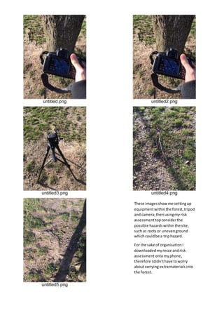 These imagesshow me settingup
equipmentwithinthe forest,tripod
and camera;thenusingmy risk
assessmenttopconsiderthe
possible hazardswithinthe site,
such as rootsor unevenground
whichcouldbe a triphazard.
For the sake of organisationI
downloadedmyrecce andrisk
assessmentontomyphone,
therefore Ididn’thave toworry
aboutcarrying extramaterialsinto
the forest.
 