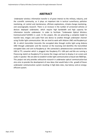 Implementation of Optical Wireless Communication through Underwater Channel
Dept. of ECE Page No 1
ABSTRACT
Underwater wireless information transfer is of great interest to the military, industry, and
the scientiﬁc community, as it plays an important role in tactical surveillance, pollution
monitoring, oil control and maintenance, offshore explorations, climate change monitoring,
and oceanography research. There is an increase in the number of unmanned vehicles or
devices deployed underwater, which require high bandwidth and high capacity for
information transfer underwater. In order to facilitate “Underwater Optical Wireless
Communication”(UOWC) is used. In this project, We are presenting a complete model to
transfer text, images and audio from one device to another through underwater channel
using Visible light communication. We are tend to work with Arduino UNO and Raspberry pi
3B. In which transmitter transmits the encrypted data through visible light using Arduino
UNO through underwater and the receiver at the receiving end identifies the transmitted
encrypted data and sent to Raspberry pi .We connected a phototransistor connected to the
USB to TTL converter which is plugged into Raspberry Pi’s USB port and We are running a
Processing sketch on Raspberry Pi to receive the image and text to display it on screen and
audio in speaker. We are able to establish visible light communication at baud rate 9600 bps.
This project not only provides exhaustive research in underwater optical communication but
also aims to provide the development of new ideas that would help in the growth of future
underwater communication system resulting in high data rates, low latency and an energy-
efficient system.
 