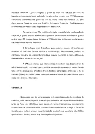 Processo IMPACTO 143/17 se originou a partir do início dos estudos em sede de
licenciamento ambiental junto ao Estado, ou seja: pedido enviado pela CETESB para que
o município se manifestasse quanto ao teor do futuro Termo de Referência (TR) para
elaboração de Estudo de Impacto e Relatório de Impacto Ambiental - EIA/RIMA para o
sistema Produtor Atibaia sob a responsabilidade da SANASA.
Para esclarecer, o TR é emitido pelo órgão estadual a futura elaboração do
EIA/RIMA, e que foi enviado ao CONGEAPA para que o Conselho se manifestasse quanto
ao teor deste TR e propostas de itens que a SVDS entendeu pertinentes constar para o
futuro estudo de impacto ambiental.
O Conselho, ao invés de explanar quais seriam os estudos e trabalhos que
deveriam ser realizados para se verificar a viabilidade (ou não) ambiental, preferiu se
manifestar contrário ao empreendimento (que naquele momento, e mesmo até agora,
estava em fases iniciais de concepção).
A SANASA entende que não há vícios de nenhum tipo. Espera obter da
referida contratação um projeto que possibilite ao município uma reserva hídrica. Se não
for possível a execução do projeto na área indicada no edital após a analise de todas as
variáveis (topografia, solo e IMPACTOS AMBIENTAIS) a contratada deverá buscar outra
área para a execução do projeto.
CONCLUSÃO
Nos parece que, de forma açodada e desrespeitosa parte dos membros da
Comissão, além de não respeitar os ritos e procedimentos para apresentar documentos
junto ao Pleno do COMDEMA, quer cassar, de forma inconsistente, especialmente
extrapolando de sua competência, o direito da Municipalidade de planejar o futuro de
Campinas, por meio de um dos mecanismos (não o único!) para suportar a crise hídrica
que nos assola desde o ano de 2014, motivo pelo qual, pedimos:
 