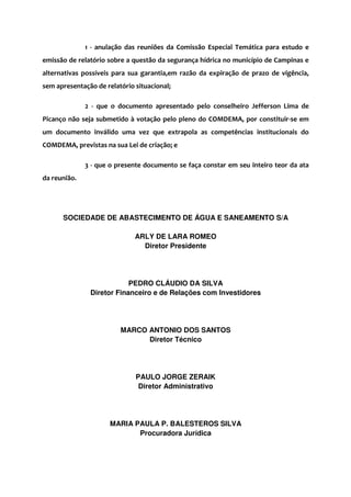 1 - anulação das reuniões da Comissão Especial Temática para estudo e
emissão de relatório sobre a questão da segurança hídrica no município de Campinas e
alternativas possíveis para sua garantia,em razão da expiração de prazo de vigência,
sem apresentação de relatório situacional;
2 - que o documento apresentado pelo conselheiro Jefferson Lima de
Picanço não seja submetido à votação pelo pleno do COMDEMA, por constituir-se em
um documento inválido uma vez que extrapola as competências institucionais do
COMDEMA, previstas na sua Lei de criação; e
3 - que o presente documento se faça constar em seu inteiro teor da ata
da reunião.
SOCIEDADE DE ABASTECIMENTO DE ÁGUA E SANEAMENTO S/A
ARLY DE LARA ROMEO
Diretor Presidente
PEDRO CLÁUDIO DA SILVA
Diretor Financeiro e de Relações com Investidores
MARCO ANTONIO DOS SANTOS
Diretor Técnico
PAULO JORGE ZERAIK
Diretor Administrativo
MARIA PAULA P. BALESTEROS SILVA
Procuradora Jurídica
 