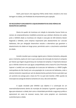 Assim, para buscar uma segurança hídrica ainda maior, estuda-se uma nova
barragem na cidade, com finalidade de armazenamento para captação.
DO NECESSÁRIO PLANEJAMENTO E EQUACIONAMENTO DA CRISE HÍDRICA DO
MUNICÍPIO DE CAMPINAS
Diante do quadro de incertezas em relação às demandas futuras frente ao
número de empreendimentos imobiliário-comerciais que solicitam diretrizes de vazões
junto a SANASA aliado as incertezas em relação à execução do SAR (Sistema Adutor
Regional) a SANASA, como empresa responsável pelo abastecimento de 1.200.000
habitantes, têm por obrigação desenvolver estudos e alternativas que garantam o
abastecimento da cidade em longo prazo, permitindo assim o crescimento sustentável
da cidade.
Convêm ressaltar que a outorga vigente para o Sistema Cantareira, adequada
para o momento, expira em 2027 e que o processo de renovação da mesma é composto
por fatores que fogem da governança do município de Campinas. É importante destacar
que o referido sistema tem suas águas compartilhadas entre a bacia PCJ (rios Piracicaba
Capivari e Jundiaí) com uma população de 6.000.000 de habitantes e a RMSP (região
metropolitana de São Paulo) com uma população de 22.000.000 de habitantes, onde o
sistema Cantareira responde por 45% do abastecimento; portanto há de se perceber que
um aumento da outorga para a bacia do PCJ na qual está inserida a RMC quando da
renovação da outorga do Sistema Cantareira em 2027, não será nada fácil.
A opção estudada pela SANASA cujo objetivo é a construção de um
reservatório/barramento dentro do município de Campinas é garantir a governança da
água para abastecer a cidade, bem como a titularidade permitindo a segurança jurídica e
operacional em casos de escassez severa, bem como propiciar um crescimento
sustentável para a cidade.
 