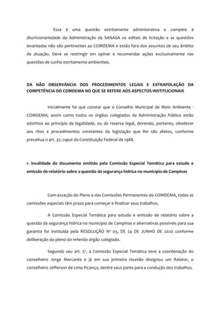Essa é uma questão estritamente administrativa e compete à
discricionariedade da Administração da SANASA os editais de licitação e as questões
levantadas não são pertinentes ao COMDEMA e estão fora dos assuntos de seu âmbito
de atuação. Deve se restringir em opinar e recomendar ações exclusivamente nas
questões de cunho estritamente ambientais.
DA NÃO OBSERVÂNCIA DOS PROCEDIMENTOS LEGAIS E EXTRAPOLAÇÃO DA
COMPETÊNCIA DO COMDEMA NO QUE SE REFERE AOS ASPECTOS INSTITUCIONAIS
Inicialmente há que constar que o Conselho Municipal de Meio Ambiente -
COMDEMA, assim como todos os órgãos colegiados da Administração Pública estão
adstritos ao princípio da legalidade, ou da reserva legal, devendo, portanto, obedecer
aos ritos e procedimentos constantes da legislação que lhe são afetos, conforme
preceitua o art. 37, caput da Constituição Federal de 1988.
1- Invalidade do documento emitido pela Comissão Especial Temática para estudo e
emissão de relatório sobre a questão da segurança hídrica no município de Campinas
Com exceção do Pleno e das Comissões Permanentes do COMDEMA, todas as
comissões especiais têm prazo para começar e finalizar seus trabalhos.
A Comissão Especial Temática para estudo e emissão de relatório sobre a
questão da segurança hídrica no município de Campinas e alternativas possíveis para sua
garantia foi instituída pela RESOLUÇÃO Nº 03, DE 24 DE JUNHO DE 2020 conforme
deliberação do pleno do referido órgão colegiado.
Segundo seu art. 5º, a Comissão Especial Temática teve a coordenação do
conselheiro Jorge Mercante e já em sua primeira reunião designou um Relator, o
conselheiro Jefferson de Lima Picanço, dentre seus pares para a condução dos trabalhos.
 