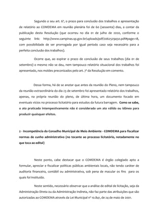 Segundo o seu art. 6º, o prazo para conclusão dos trabalhos e apresentação
de relatório ao COMDEMA em reunião plenária foi de 60 (sessenta) dias, a contar da
publicação desta Resolução (que ocorreu no dia 01 de julho de 2020, conforme o
seguinte link: http://www.campinas.sp.gov.br/uploads/pdf/2062529450.pdf#page=18,
com possibilidade de ser prorrogada por igual período caso seja necessário para a
perfeita conclusão dos trabalhos).
Ocorre que, ao expirar o prazo de conclusão de seus trabalhos (dia 01 de
setembro) o mesmo não se deu, nem tampouco relatório situacional dos trabalhos foi
apresentado, nos moldes preconizados pelo art. 7º da Resolução em comento.
Dessa forma, há de se anotar que antes da reunião do Pleno, nem tampouco
da reunião extraordinária do dia 23 de setembro foi apresentado relatório dos trabalhos,
apenas, na própria reunião do pleno, de última hora, um documento focado em
eventuais vícios no processo licitatório para estudos da futura barragem. Como se sabe,
o ato praticado intempestivamente não é considerado um ato válido ou idôneo para
produzir quaisquer efeitos.
2 - Incompetência do Conselho Municipal de Meio Ambiente - COMDEMA para fiscalizar
normas de cunho administrativo (no tocante ao processo licitatório, notadamente no
que toca ao edital)
Neste ponto, cabe destacar que o COMDEMA é órgão colegiado apto a
formular, apreciar e fiscalizar políticas públicas ambientais locais, não tendo caráter de
auditoria financeira, contábil ou administrativa, sob pena de macular os fins para os
quais foi instituído.
Neste sentido, necessário observar que a análise de edital de licitação, seja da
Administração Direta ou da Administração Indireta, não faz parte das atribuições que são
autorizadas ao COMDEMA através da Lei Municipal nº 10.841, de 24 de maio de 2001.
 