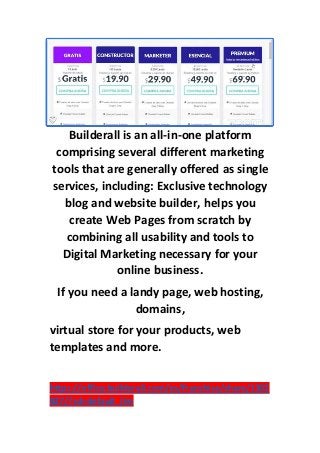 Builderall is an all-in-one platform
comprising several different marketing
tools that are generally offered as single
services, including: Exclusive technology
blog and website builder, helps you
create Web Pages from scratch by
combining all usability and tools to
Digital Marketing necessary for your
online business.
If you need a landy page, web hosting,
domains,
virtual store for your products, web
templates and more.
https://office.builderall.com/es/franchise/share/1302
827/?sd=default_ilm
 