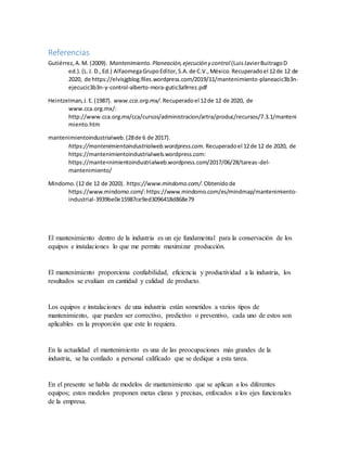 Referencias
Gutiérrez,A.M. (2009). Mantenimiento.Planeación,ejecución y control (LuisJavierBuitragoD
ed.).(L.J. D.,Ed.) AlfaomegaGrupoEditor,S.A.de C.V.,México.Recuperadoel 12de 12 de
2020, de https://elvisjgblog.files.wordpress.com/2019/11/mantenimiento-planeacic3b3n-
ejecucic3b3n-y-control-alberto-mora-gutic3a9rrez.pdf
Heintzelman,J.E.(1987). www.cca.org.mx/. Recuperadoel 12de 12 de 2020, de
www.cca.org.mx/:
http://www.cca.org.mx/cca/cursos/administracion/artra/produc/recursos/7.3.1/manteni
miento.htm
mantenimientoindustrialweb.(28de 6 de 2017).
https://mantenimientoindustrialweb.wordpress.com. Recuperadoel 12de 12 de 2020, de
https://mantenimientoindustrialweb.wordpress.com:
https://mante<nimientoindustrialweb.wordpress.com/2017/06/28/tareas-del-
mantenimiento/
Mindomo.(12 de 12 de 2020). https://www.mindomo.com/.Obtenidode
https://www.mindomo.com/:https://www.mindomo.com/es/mindmap/mantenimiento-
industrial-3939be0e15987ce9ed3096418d868e79
El mantenimiento dentro de la industria es un eje fundamental para la conservación de los
equipos e instalaciones lo que me permite maximizar producción.
El mantenimiento proporciona confiabilidad, eficiencia y productividad a la industria, los
resultados se evalúan en cantidad y calidad de producto.
Los equipos e instalaciones de una industria están sometidos a varios tipos de
mantenimiento, que pueden ser correctivo, predictivo o preventivo, cada uno de estos son
aplicables en la proporción que este lo requiera.
En la actualidad el mantenimiento es una de las preocupaciones más grandes de la
industria, se ha confiado a personal calificado que se dedique a esta tarea.
En el presente se habla de modelos de mantenimiento que se aplican a los diferentes
equipos; estos modelos proponen metas claras y precisas, enfocados a los ejes funcionales
de la empresa.
 