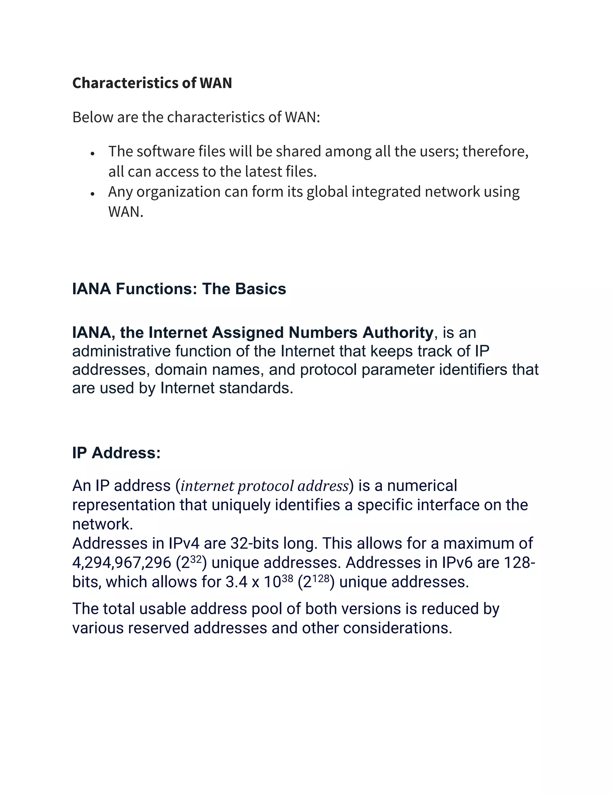 Characteristics of WAN
Below are the characteristics of WAN:
• The software files will be shared among all the users; therefore,
all can access to the latest files.
• Any organization can form its global integrated network using
WAN.
IANA Functions: The Basics
IANA, the Internet Assigned Numbers Authority, is an
administrative function of the Internet that keeps track of IP
addresses, domain names, and protocol parameter identifiers that
are used by Internet standards.
IP Address:
An IP address (internet protocol address) is a numerical
representation that uniquely identifies a specific interface on the
network.
Addresses in IPv4 are 32-bits long. This allows for a maximum of
4,294,967,296 (232) unique addresses. Addresses in IPv6 are 128-
bits, which allows for 3.4 x 1038 (2128) unique addresses.
The total usable address pool of both versions is reduced by
various reserved addresses and other considerations.
 