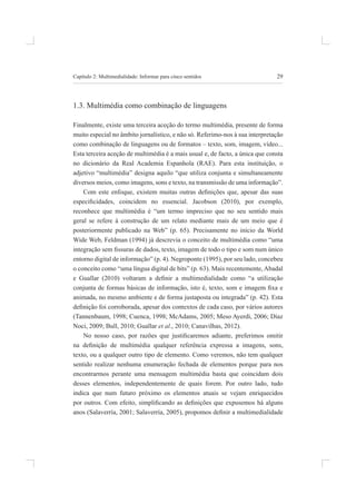 29
Capítulo 2: multimedialidade: informar para cinco sentidos
1.3. multimédia como combinação de linguagens
finalmente, existe uma terceira aceção do termo multimédia, presente de forma
muito especial no âmbito jornalístico, e não só. referimo-nos à sua interpretação
como combinação de linguagens ou de formatos – texto, som, imagem, vídeo...
esta terceira aceção de multimédia é a mais usual e, de facto, a única que consta
no dicionário da real academia espanhola (rae). para esta instituição, o
adjetivo “multimédia” designa aquilo “que utiliza conjunta e simultaneamente
diversos meios, como imagens, sons e texto, na transmissão de uma informação”.
Com este enfoque, existem muitas outras deinições que, apesar das suas
especiicidades, coincidem no essencial. Jacobson (2010), por exemplo,
reconhece que multimédia é “um termo impreciso que no seu sentido mais
geral se refere à construção de um relato mediante mais de um meio que é
posteriormente publicado na Web” (p. 65). precisamente no início da World
Wide Web, feldman (1994) já descrevia o conceito de multimédia como “uma
integração sem issuras de dados, texto, imagem de todo o tipo e som num único
entorno digital de informação” (p. 4). negroponte (1995), por seu lado, concebeu
o conceito como “uma língua digital de bits” (p. 63). mais recentemente, abadal
e Guallar (2010) voltaram a deinir a multimedialidade como “a utilização
conjunta de formas básicas de informação, isto é, texto, som e imagem ixa e
animada, no mesmo ambiente e de forma justaposta ou integrada” (p. 42). esta
deinição foi corroborada, apesar dos contextos de cada caso, por vários autores
(tannenbaum, 1998; Cuenca, 1998; mcadams, 2005; meso ayerdi, 2006; díaz
noci, 2009; bull, 2010; guallar et al., 2010; Canavilhas, 2012).
No nosso caso, por razões que justiicaremos adiante, preferimos omitir
na deinição de multimédia qualquer referência expressa a imagens, sons,
texto, ou a qualquer outro tipo de elemento. Como veremos, não tem qualquer
sentido realizar nenhuma enumeração fechada de elementos porque para nos
encontrarmos perante uma mensagem multimédia basta que coincidam dois
desses elementos, independentemente de quais forem. por outro lado, tudo
indica que num futuro próximo os elementos atuais se vejam enriquecidos
por outros. Com efeito, simpliicando as deinições que expusemos há alguns
anos (Salaverría, 2001; Salaverría, 2005), propomos deinir a multimedialidade
 