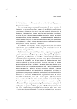 30 ramón salaverría
simplesmente como a combinação de pelo menos dois tipos de linguagem em
apenas uma mensagem.
um conteúdo pode expressar-se, efetivamente, através de um único tipo de
linguagem – texto, som, fotograia... – ou através de vários tipos de linguagem
em simultâneo. quando o conteúdo se expressa através de um único tipo de
linguagem, encontramo-nos perante um conteúdo monomédia. seguindo o
mesmo critério, se combinarmos dois tipos de linguagem estamos perante um
conteúdo bimédia; se forem três, trimédia, e assim sucessivamente. segundo este
critério, todos os conteúdos que contam com pelo menos dois tipos de linguagem
associados entre si são, por natureza, multimédia. dito de outro modo, qualquer
mensagem que não seja monomédia é multimédia.
se aceitarmos este silogismo, estamos obrigados a concluir algo bastante
surpreendente: que os conteúdos multimédia já têm cerca de dois séculos de
história nos meios jornalísticos.
de facto, até ao início do século XiX, os diários e as gazetas eram, regra geral,
exclusivamente textuais. Naquela época, apenas algumas publicações incluíam
de quando em vez algum mapa ou ilustração. no entanto, a maioria daquelas
publicações primitivas apresentava-se sem o menor apoio gráico, carecendo
obviamente de fotograias, uma vez que este tipo de linguagem apenas surgiu
em 1820 através da técnica da fotogravura idealizada por Joseph n. niépce.
neste sentido, no século XiX, os diários e as revistas eram essencialmente meios
monomédia,poisrecorriamapenasàlinguagemtextual.porém,rapidamenteessas
publicações passaram a incorporar recursos cartográicos, desenhos e sobretudo
fotograias convertendo-se, por conseguinte, em meios bimédia. Podemos dizer
que estes meios inauguraram a ampla lista de meios jornalísticos multimédia que
chegou até aos nossos dias. posteriormente, surgiram novos meios de carácter
monomédia. Referimo-nos, claro está, à cinematograia – pelo menos no seu
início – e ao meio radiofónico. Como sabemos, o cinema nasceu mudo. a partir
do momento em que os irmãos Lumière realizaram as primeiras projeções
públicas em 1895, os inícios da cinematograia socorreram-se unicamente de
imagens em movimento. Naquele tempo, a linguagem cinematográica era,
com efeito, exclusivamente monomédia. porém, o cinema tardou pouco tempo
a evoluir rumo à multimedialidade. As projeções mudas depressa começaram
 