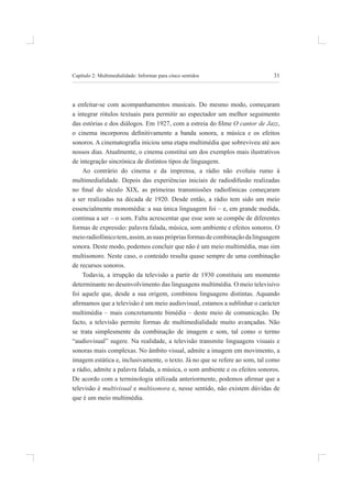 31
Capítulo 2: multimedialidade: informar para cinco sentidos
a enfeitar-se com acompanhamentos musicais. do mesmo modo, começaram
a integrar rótulos textuais para permitir ao espectador um melhor seguimento
das estórias e dos diálogos. Em 1927, com a estreia do ilme O cantor de Jazz,
o cinema incorporou deinitivamente a banda sonora, a música e os efeitos
sonoros. A cinematograia iniciou uma etapa multimédia que sobreviveu até aos
nossos dias. atualmente, o cinema constitui um dos exemplos mais ilustrativos
de integração sincrónica de distintos tipos de linguagem.
ao contrário do cinema e da imprensa, a rádio não evoluiu rumo à
multimedialidade. Depois das experiências iniciais de radiodifusão realizadas
no inal do século XIX, as primeiras transmissões radiofónicas começaram
a ser realizadas na década de 1920. desde então, a rádio tem sido um meio
essencialmente monomédia: a sua única linguagem foi – e, em grande medida,
continua a ser – o som. Falta acrescentar que esse som se compõe de diferentes
formas de expressão: palavra falada, música, som ambiente e efeitos sonoros. o
meioradiofónicotem,assim,assuasprópriasformasdecombinaçãodalinguagem
sonora. deste modo, podemos concluir que não é um meio multimédia, mas sim
multisonoro. neste caso, o conteúdo resulta quase sempre de uma combinação
de recursos sonoros.
todavia, a irrupção da televisão a partir de 1930 constituiu um momento
determinante no desenvolvimento das linguagens multimédia. o meio televisivo
foi aquele que, desde a sua origem, combinou linguagens distintas. aquando
airmamos que a televisão é um meio audiovisual, estamos a sublinhar o carácter
multimédia – mais concretamente bimédia – deste meio de comunicação. de
facto, a televisão permite formas de multimedialidade muito avançadas. não
se trata simplesmente da combinação de imagem e som, tal como o termo
“audiovisual” sugere. na realidade, a televisão transmite linguagens visuais e
sonoras mais complexas. no âmbito visual, admite a imagem em movimento, a
imagem estática e, inclusivamente, o texto. Já no que se refere ao som, tal como
a rádio, admite a palavra falada, a música, o som ambiente e os efeitos sonoros.
De acordo com a terminologia utilizada anteriormente, podemos airmar que a
televisão é multivisual e multisonora e, nesse sentido, não existem dúvidas de
que é um meio multimédia.
 