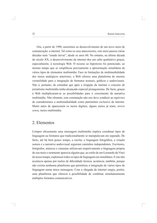 32 ramón salaverría
ora, a partir de 1990, assistimos ao desenvolvimento de um novo meio de
comunicação: a internet. tal como os seus antecessores, este meio passou várias
décadas num “estado larvar”, desde os anos 60. no entanto, na última década
do século XX, o desenvolvimento da internet deu um salto qualitativo graças,
especialmente, à tecnologia Web. o recurso ao hipertexto foi potenciado, ao
mesmo tempo que se simpliicou precisamente a apresentação simultânea de
vários tipos de elementos multimédia. Face às limitações de multimedialidade
dos meios analógicos anteriores, a Web oferece uma plataforma de enorme
versatilidade para a integração de formatos textuais, gráicos e audiovisuais.
não é, portanto, de estranhar que após a irrupção da internet o conceito de
jornalismo multimédia tenha alcançado especial protagonismo. de facto, graças
à Web multiplicaram-se as possibilidades para o crescimento da narrativa
multimédia. não obstante, esta constatação não nos deve conduzir ao equívoco
de considerarmos a multimedialidade como património exclusivo da internet.
muito antes de aparecerem os meios digitais, alguns meios já eram, stricto
sensu, meios multimédia.
2. elementos
Compor eicazmente uma mensagem multimédia implica coordenar tipos de
linguagem ou formatos que tradicionalmente se manipulavam em separado. de
facto, até há bem pouco tempo, a escrita, a linguagem fotográica, a criação
sonora e a narrativa audiovisual seguiram caminhos independentes. escritores,
fotógrafos, músicos e cineastas utilizavam respetivamente a linguagem própria
do seu meio e raramente aparecia alguém que, ao estilo de um leonardo da vinci
do nosso tempo, explorasse todos os tipos de linguagem em simultâneo. e isto não
acontecia apenas por razões de diiculdade técnica; acontecia, também, porque
não existia nenhuma plataforma que permitisse a integração de vários tipos de
linguagem numa única mensagem. Com a chegada da internet surgiu, porém,
uma plataforma que oferecia a possibilidade de combinar simultaneamente
múltiplos formatos comunicativos.
 