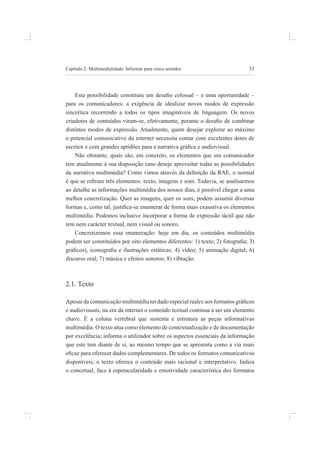 33
Capítulo 2: multimedialidade: informar para cinco sentidos
Esta possibilidade constituiu um desaio colossal – e uma oportunidade –
para os comunicadores: a exigência de idealizar novos modos de expressão
sincrética recorrendo a todos os tipos imagináveis de linguagem. os novos
criadores de conteúdos viram-se, efetivamente, perante o desaio de combinar
distintos modos de expressão. atualmente, quem desejar explorar ao máximo
o potencial comunicativo da internet necessita contar com excelentes dotes de
escritor e com grandes aptidões para a narrativa gráica e audiovisual.
não obstante, quais são, em concreto, os elementos que um comunicador
tem atualmente à sua disposição caso deseje aproveitar todas as possibilidades
da narrativa multimédia? Como vimos através da deinição da RAE, o normal
é que se reiram três elementos: texto, imagens e som. Todavia, se analisarmos
ao detalhe as informações multimédia dos nossos dias, é possível chegar a uma
melhor concretização. quer as imagens, quer os sons, podem assumir diversas
formas e, como tal, justiica-se enumerar de forma mais exaustiva os elementos
multimédia. podemos inclusive incorporar a forma de expressão táctil que não
tem nem carácter textual, nem visual ou sonoro.
Concretizemos essa enumeração: hoje em dia, os conteúdos multimédia
podem ser constituídos por oito elementos diferentes: 1) texto; 2) fotograia; 3)
gráicos), iconograia e ilustrações estáticas; 4) vídeo; 5) animação digital; 6)
discurso oral; 7) música e efeitos sonoros; 8) vibração.
2.1. texto
Apesar da comunicação multimédia ter dado especial realce aos formatos gráicos
e audiovisuais, na era da internet o conteúdo textual continua a ser um elemento
chave. é a coluna vertebral que sustenta e estrutura as peças informativas
multimédia. o texto atua como elemento de contextualização e de documentação
por excelência; informa o utilizador sobre os aspectos essenciais da informação
que este tem diante de si, ao mesmo tempo que se apresenta como a via mais
eicaz para oferecer dados complementares. De todos os formatos comunicativos
disponíveis, o texto oferece o conteúdo mais racional e interpretativo. indica
o concetual, face à espetacularidade e emotividade característica dos formatos
 