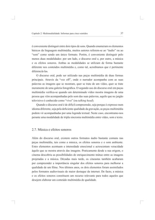 37
Capítulo 2: multimedialidade: informar para cinco sentidos
é conveniente distinguir entre dois tipos de sons. quando enumeram os elementos
básicos da linguagem multimédia, muitos autores referem-se ao “áudio” ou ao
“som” como sendo um único formato. porém, é conveniente distinguir pelo
menos duas modalidades: por um lado, o discurso oral e, por outro, a música
e os efeitos sonoros. ambas as modalidades se utilizam de forma bastante
diferente nos conteúdos multimédia e, como tal, acreditamos que é pertinente
diferenciá-las.
o discurso oral, pode ser utilizado nas peças multimédia de duas formas
principais. através da “voz off”, onde o narrador acompanha com as suas
palavras as imagens que se mostram, quer se trate de um vídeo, quer se trate
meramente de uma galeria fotográica. O segundo uso do discurso oral em peças
multimédia veriica-se quando um determinado vídeo mostra imagens de uma
pessoa que vêm acompanhadas pelo som das suas palavras, aquilo que no jargão
televisivo é conhecido como “vivo” (ou talking head).
quando o discurso oral é de difícil compreensão, seja porque é expresso num
idioma diferente, seja pela deiciente qualidade da gravação, as peças multimédia
podem vir acompanhadas por uma legenda textual. neste caso, encontramo-nos
perante uma modalidade de tripla sincronia multimédia entre vídeo, som e texto.
2.7. música e efeitos sonoros
além do discurso oral, existem outros formatos áudio bastante comuns nas
peças multimédia, tais como a música, os efeitos sonoros e o som ambiente.
estes elementos acentuam a intensidade emocional e acrescentam veracidade
àquilo que se mostra através das imagens. praticamente desde a sua origem, o
cinema descobriu as possibilidades de enriquecimento mútuo entre as imagens
projetadas e a música. décadas mais tarde, os cineastas também acabaram
por compreender a importância singular dos efeitos sonoros para melhorar a
qualidade de um ilme. Nos últimos anos, os dois elementos foram assimilados
pelos formatos audiovisuais de maior destaque da internet. de facto, a música
e os efeitos sonoros constituem um recurso relevante para todos aqueles que
desejem elaborar um conteúdo multimédia de qualidade.
 