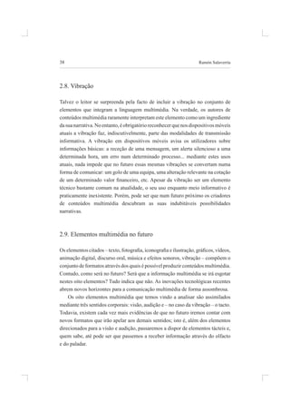 38 ramón salaverría
2.8. vibração
talvez o leitor se surpreenda pela facto de incluir a vibração no conjunto de
elementos que integram a linguagem multimédia. na verdade, os autores de
conteúdos multimédia raramente interpretam este elemento como um ingrediente
dasuanarrativa.noentanto,éobrigatórioreconhecerquenosdispositivosmóveis
atuais a vibração faz, indiscutivelmente, parte das modalidades de transmissão
informativa. a vibração em dispositivos móveis avisa os utilizadores sobre
informações básicas: a receção de uma mensagem, um alerta silencioso a uma
determinada hora, um erro num determinado processo... mediante estes usos
atuais, nada impede que no futuro essas mesmas vibrações se convertam numa
forma de comunicar: um golo de uma equipa, uma alteração relevante na cotação
de um determinado valor inanceiro, etc. Apesar da vibração ser um elemento
técnico bastante comum na atualidade, o seu uso enquanto meio informativo é
praticamente inexistente. porém, pode ser que num futuro próximo os criadores
de conteúdos multimédia descubram as suas indubitáveis possibilidades
narrativas.
2.9. elementos multimédia no futuro
Os elementos citados – texto, fotograia, iconograia e ilustração, gráicos, vídeos,
animação digital, discurso oral, música e efeitos sonoros, vibração – compõem o
conjunto de formatos através dos quais é possível produzir conteúdos multimédia.
Contudo, como será no futuro? será que a informação multimédia se irá esgotar
nestes oito elementos? Tudo indica que não. As inovações tecnológicas recentes
abrem novos horizontes para a comunicação multimédia de forma assombrosa.
os oito elementos multimédia que temos vindo a analisar são assimilados
mediante três sentidos corporais: visão, audição e – no caso da vibração – o tacto.
Todavia, existem cada vez mais evidências de que no futuro iremos contar com
novos formatos que irão apelar aos demais sentidos; isto é, além dos elementos
direcionados para a visão e audição, passaremos a dispor de elementos tácteis e,
quem sabe, até pode ser que passemos a receber informação através do olfacto
e do paladar.
 