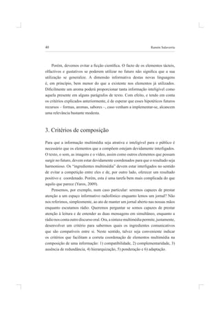 40 ramón salaverría
Porém, devemos evitar a icção cientíica. O facto de os elementos tácteis,
olfactivos e gustativos se poderem utilizar no futuro não signiica que a sua
utilização se generalize. a dimensão informativa destas novas linguagens
é, em princípio, bem menor do que a existente nos elementos já utilizados.
Diicilmente um aroma poderá proporcionar tanta informação inteligível como
aquela presente em alguns parágrafos de texto. Com efeito, e tendo em conta
os critérios explicados anteriormente, é de esperar que esses hipotéticos futuros
recursos – formas, aromas, sabores –, caso venham a implementar-se, alcancem
uma relevância bastante modesta.
3. Critérios de composição
para que a informação multimédia seja atrativa e inteligível para o público é
necessário que os elementos que a compõem estejam devidamente interligados.
o texto, o som, as imagens e o vídeo, assim como outros elementos que possam
surgir no futuro, devem estar devidamente coordenados para que o resultado seja
harmonioso. os “ingredientes multimédia” devem estar interligados no sentido
de evitar a competição entre eles e de, por outro lado, oferecer um resultado
positivo e coordenado. porém, esta é uma tarefa bem mais complicada do que
aquilo que parece (Yaros, 2009).
pensemos, por exemplo, num caso particular: seremos capazes de prestar
atenção a um espaço informativo radiofónico enquanto lemos um jornal? não
nos referimos, simplesmente, ao ato de manter um jornal aberto nas nossas mãos
enquanto escutamos rádio. queremos perguntar se somos capazes de prestar
atenção à leitura e de entender as duas mensagens em simultâneo, enquanto a
rádionoscontaoutrodiscursooral.ora,asintaxemultimédiapermite,justamente,
desenvolver um critério para sabermos quais os ingredientes comunicativos
que são compatíveis entre si. neste sentido, talvez seja conveniente indicar
os critérios que facilitam a correta coordenação de elementos multimédia na
composição de uma informação: 1) compatibilidade, 2) complementaridade, 3)
ausência de redundância, 4) hierarquização, 5) ponderação e 6) adaptação.
 