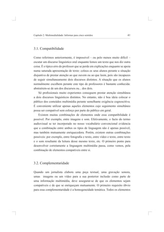 41
Capítulo 2: multimedialidade: informar para cinco sentidos
3.1. Compatibilidade
Como referimos anteriormente, é impossível – ou pelo menos muito difícil –
escutar um discurso linguístico oral enquanto lemos um texto que nos diz outra
coisa. É o típico erro do professor que se perde em explicações enquanto se apoia
numa saturada apresentação de texto: coloca os seus alunos perante a situação
disjuntiva de prestar atenção ao que ouvem ou ao que leem, pois são incapazes
de seguir simultaneamente dois discursos distintos. a situação que os alunos
normalmente escolhem perante este tipo de professores é bastante conhecida:
abstraírem-se de um dos discursos ou... dos dois.
Só proissionais muito experientes conseguem prestar atenção simultânea
a dois discursos linguísticos distintos. no entanto, não é boa ideia colocar o
público dos conteúdos multimédia perante semelhante exigência cognoscitiva.
é conveniente utilizar apenas aqueles elementos cujo seguimento simultâneo
possa ser compatível sem esforço por parte do público em geral.
Existem muitas combinações de elementos onde essa compatibilidade é
possível. por exemplo, entre imagens e som. efetivamente, o facto do termo
audiovisual se ter incorporado no nosso vocabulário convencional evidencia
que a combinação entre ambos os tipos de linguagem não é apenas possível,
mas também mutuamente enriquecedora. Porém, existem outras combinações
possíveis: por exemplo, entre fotograia e texto, entre vídeo e texto, entre texto
e o som resultante da leitura desse mesmo texto, etc. o primeiro ponto para
desenvolver corretamente a linguagem multimédia passa, como vemos, pela
combinação de elementos compatíveis entre si.
3.2. Complementaridade
quando um jornalista elabora uma peça textual, uma gravação sonora,
umas imagens ou um vídeo para a sua posterior inclusão como parte de
uma informação multimédia, deve assegurar-se de que os elementos sejam
compatíveis e de que se enriqueçam mutuamente. o primeiro requisito óbvio
para essa complementaridade é a homogeneidade temática. todos os elementos
 