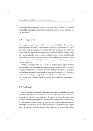 43
Capítulo 2: multimedialidade: informar para cinco sentidos
outro elemento não deve ser utilizado. de outro modo, quando os elementos
multimédia se complementam mutuamente não há nada de errado em utilizá-los
em simultâneo.
3.4. hierarquização
Outro requisito para compor com êxito conteúdos multimédia é o de hierarquizar
os elementos corretamente. na composição deste tipo de elementos é, por vezes,
necessário atribuir protagonismo a algum elemento multimédia em detrimento
dos demais. Se, por exemplo, se dispõe de uma fotograia com impacto ou de
um vídeo espetacular, onde se mostra com pormenor a essência da informação
que se deseja transmitir, é desnecessário recorrer a explicações textuais. Dito de
outro modo: quando uma imagem vale mais do que mil palavras, poupemos o
recurso às palavras.
porém, a hierarquização não se traduz na eliminação de algum elemento
multimédia por este ser desnecessário ou redundante. muitas vezes, hierarquizar
os elementos multimédia consiste, sobretudo, em determinar qual é a linguagem
que melhor se adequa à transmissão desse conteúdo. se a natureza da mensagem
recomenda que a linguagem principal seja o texto – ou a fotograia ou o som –
deve dar-se destaque a esse tipo de linguagem, concedendo-lhe mais espaço e/
ou tempo.
3.5. ponderação
O autor de uma informação multimédia deve estar consciente das limitações dos
potenciais utilizadores no momento de consumir informação. Essas limitações
costumam ser de vários tipos: de tempo, de espaço, de largura de banda para a
descarga, de aplicações disponíveis para a visualização de certos elementos, etc.
é comum dizer-se que a internet, ao contrário dos meios tradicionais, não tem
limites para o conteúdo, que o autor pode oferecer a informação que desejar,
uma vez que não é constrangido nem pelas limitações de espaço caraterísticas
 