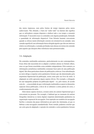 44 ramón salaverría
dos meios impressos, nem pelos limites de tempo impostos pelos meios
audiovisuais. Não obstante, o facto de “caber tudo” na internet não signiica
que os utilizadores estejam dispostos a dedicar todo o seu tempo a consumir
informação. é necessário tecer os conteúdos com alguma ponderação, limitando
a quantidade de informação disponível. uma fórmula bastante conveniente
quando se oferece muita informação consiste em estruturá-la em camadas: uma
camada supericial com informação básica dirigida àqueles que têm um interesse
relativo na informação, e camadas profundas mais densas em termos de conteúdo
para aqueles que desejem obter referências mais pormenorizadas.
3.6. adaptação
há conteúdos multimédia autónomos, particularmente na arte contemporânea.
essas obras não necessitam de se adaptar a nenhum cânone ou formato alheio,
uma vez que foram concebidas como unidades independentes. pelo contrario, as
informações jornalísticas multimédia costumam fazer parte de uma publicação
digital. São obras particulares dentro de publicações coletivas. Esta subordinação
ao meio obriga a respeitar certos parâmetros formais que são determinados pela
arquitetura hipertextual da publicação, assim como pelo seu livro de estilo. a
adaptação ao estilo apresenta alguns aspetos óbvios. por exemplo, a obrigação
de usar tipograias próprias da publicação digital – ou, pelo menos, de acordo
com ela – , a necessidade de que a informação multimédia se ajuste às dimensões
espaciais dessa publicação, o dever de se submeter a certas paletas de cores, e
condicionamentos de estilo.
além destes aspetos técnicos, existem outros de carácter hipertextual que é
conveniente ter presente. por exemplo, é habitual que no momento de realizar
fotograias interativas os meios digitais respeitem determinados parâmetros na
organização sequencial da navegação. esta repetição nos modelos de navegação
facilita o consumo das peças informativas por parte dos internautas, já que os
habitua a uma navegação estandardizada. neste sentido, podemos concluir que
um certo grau de adaptação e sujeição do conteúdo a certos parâmetros formais
 