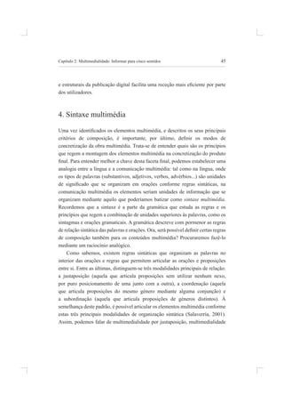 45
Capítulo 2: multimedialidade: informar para cinco sentidos
e estruturais da publicação digital facilita uma receção mais eiciente por parte
dos utilizadores.
4. sintaxe multimédia
Uma vez identiicados os elementos multimédia, e descritos os seus principais
critérios de composição, é importante, por último, deinir os modos de
concretização da obra multimédia. trata-se de entender quais são os princípios
que regem a montagem dos elementos multimédia na concretização do produto
inal. Para entender melhor a chave desta faceta inal, podemos estabelecer uma
analogia entre a língua e a comunicação multimédia: tal como na língua, onde
os tipos de palavras (substantivos, adjetivos, verbos, advérbios...) são unidades
de signiicado que se organizam em orações conforme regras sintáticas, na
comunicação multimédia os elementos seriam unidades de informação que se
organizam mediante aquilo que poderíamos batizar como sintaxe multimédia.
recordemos que a sintaxe é a parte da gramática que estuda as regras e os
princípios que regem a combinação de unidades superiores às palavras, como os
sintagmas e orações gramaticais. A gramática descreve com pormenor as regras
de relação sintática das palavras e orações. Ora, será possível deinir certas regras
de composição também para os conteúdos multimédia? Procuraremos fazê-lo
mediante um raciocínio analógico.
Como sabemos, existem regras sintáticas que organizam as palavras no
interior das orações e regras que permitem articular as orações e proposições
entre si. Entre as últimas, distinguem-se três modalidades principais de relação:
a justaposição (aquela que articula proposições sem utilizar nenhum nexo,
por puro posicionamento de uma junto com a outra), a coordenação (aquela
que articula proposições do mesmo género mediante alguma conjunção) e
a subordinação (aquela que articula proposições de géneros distintos). À
semelhança deste padrão, é possível articular os elementos multimédia conforme
estas três principais modalidades de organização sintática (Salaverría, 2001).
assim, podemos falar de multimedialidade por justaposição, multimedialidade
 
