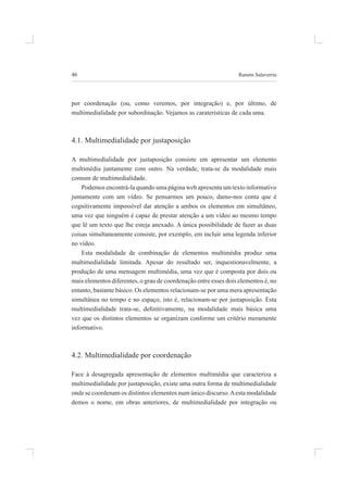 46 ramón salaverría
por coordenação (ou, como veremos, por integração) e, por último, de
multimedialidade por subordinação. vejamos as caraterísticas de cada uma.
4.1. multimedialidade por justaposição
a multimedialidade por justaposição consiste em apresentar um elemento
multimédia juntamente com outro. na verdade, trata-se da modalidade mais
comum de multimedialidade.
podemos encontrá-la quando uma página web apresenta um texto informativo
juntamente com um vídeo. se pensarmos um pouco, damo-nos conta que é
cognitivamente impossível dar atenção a ambos os elementos em simultâneo,
uma vez que ninguém é capaz de prestar atenção a um vídeo ao mesmo tempo
que lê um texto que lhe esteja anexado. A única possibilidade de fazer as duas
coisas simultaneamente consiste, por exemplo, em incluir uma legenda inferior
no vídeo.
esta modalidade de combinação de elementos multimédia produz uma
multimedialidade limitada. apesar do resultado ser, inquestionavelmente, a
produção de uma mensagem multimédia, uma vez que é composta por dois ou
mais elementos diferentes, o grau de coordenação entre esses dois elementos é, no
entanto, bastante básico. os elementos relacionam-se por uma mera apresentação
simultânea no tempo e no espaço, isto é, relacionam-se por justaposição. esta
multimedialidade trata-se, deinitivamente, na modalidade mais básica uma
vez que os distintos elementos se organizam conforme um critério meramente
informativo.
4.2. multimedialidade por coordenação
face à desagregada apresentação de elementos multimédia que caracteriza a
multimedialidade por justaposição, existe uma outra forma de multimedialidade
onde se coordenam os distintos elementos num único discurso.aesta modalidade
demos o nome, em obras anteriores, de multimedialidade por integração ou
 
