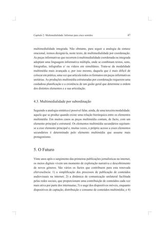 47
Capítulo 2: multimedialidade: informar para cinco sentidos
multimedialidade integrada. não obstante, para seguir a analogia da sintaxe
oracional, iremos designá-la, neste texto, de multimedialidade por coordenação.
as peças informativas que recorrem à multimedialidade coordenada ou integrada
adoptam uma linguagem informativa múltipla, onde se combinam textos, sons,
fotograias, infograias e/ ou vídeos em simultâneo. Trata-se da modalidade
multimédia mais avançada e, por isso mesmo, daquela que é mais difícil de
colocar em prática, uma vez que articula todos os formatos em peças informativas
unitárias. As produções multimédia estruturadas por coordenação requerem uma
cuidadosa planiicação e a existência de um guião geral que determine a ordem
dos distintos elementos e a sua articulação.
4.3. multimedialidade por subordinação
seguindo a analogia sintática é possível falar, ainda, de uma terceira modalidade:
aquela que se produz quando existe uma relação hierárquica entre os elementos
multimédia. em muitos casos as peças multimédia contam, de facto, com um
elemento principal e estrutural. os elementos multimédia secundários sujeitam-
se a esse elemento principal e, muitas vezes, o próprio acesso a esses elementos
secundários é determinado pelo elemento multimédia que assume mais
protagonismo.
5. o futuro
Vinte anos após o surgimento das primeiras publicações jornalísticas na internet,
os meios digitais vivem um momento de exploração narrativa e descobrimento
de novos géneros. são vários os factos que contribuem para esta renovada
efervescência: 1) a simpliicação dos processos de publicação de conteúdos
audiovisuais na internet; 2) a dinâmica de comunicação unilateral facilitada
pelas redes sociais, que proporcionam uma contribuição de conteúdos cada vez
mais ativa por parte dos internautas; 3) o auge dos dispositivos móveis, enquanto
dispositivos de captação, distribuição e consumo de conteúdos multimédia; e 4)
 