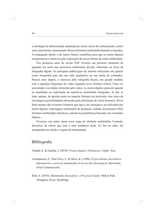 48 ramón salaverría
a estratégia de diferenciação adoptada por certos meios de comunicação e pelos
seus concorrentes, procurando oferecer formatos multimédia bastante avançados.
a conjugação destes e de outros fatores contribuiu para que os meios digitais
recuperassem o interesse pela exploração de novas formas de relato multimédia.
nos primeiros anos do século XXi vivemos um primeiro momento de
agitação em torno das narrativas multimédia devido, sobretudo, ao êxito da
infograia digital. As principais publicações de internet utilizaram este género
como trampolim para dar um salto qualitativo na sua oferta de conteúdos.
Poucos anos depois, o interesse pela infograia decaiu, em grande medida,
com a aparição fulgurante do vídeo enquanto novo formato estrela. uma vez
assimilada a novidade oferecida pelo vídeo, os meios digitais parecem apostar
na atualidade na exploração de narrativas multimédia integradas. Já não se
trata, apenas, de apostar neste ou naquele formato em particular, mas antes de
investigar as possibilidades oferecidas pela articulação de vários formatos. prova
disto mesmo são os muitos formatos que aqui e ali começam a ser utilizados por
meios digitais: reportagens multimédia de produção cuidada, documentos Web,
formatos multimédia interativos, narrativas jornalísticas baseadas em conteúdos
lúdicos...
vivemos, em suma, numa nova etapa de ebulição multimédia. Contudo,
deixemos de referir que esta é uma tendência atual. Ao im ao cabo, ela
acompanha-nos desde a origem da humanidade.
Bibliograia
abadal, e. & guallar, J. (2010). Prensa digital y bibliotecas. gijón: trea.
armañanzas, e.; díaz noci, J.; & meso, K. (1996). El periodismo electrónico.
Información y servicios multimedia en la era del ciberespacio. barcelona:
ariel Comunicación.
bull, a. (2010). Multimedia Journalism: A Practical Guide. milton park,
abingdon, oxon: routledge.
 