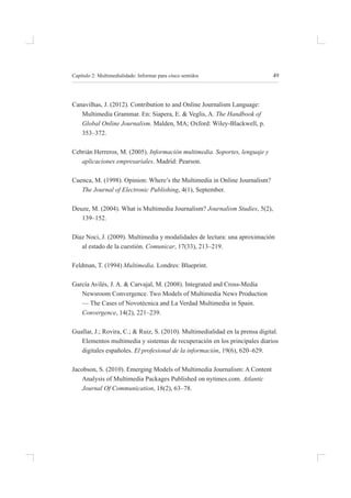 49
Capítulo 2: multimedialidade: informar para cinco sentidos
Canavilhas, J. (2012). Contribution to and online Journalism language:
multimedia grammar. en: siapera, e. & veglis, a. The Handbook of
Global Online Journalism. malden, ma; oxford: Wiley-blackwell, p.
353–372.
Cebrián herreros, m. (2005). Información multimedia. Soportes, lenguaje y
aplicaciones empresariales. madrid: pearson.
Cuenca, m. (1998). opinion: Where’s the multimedia in online Journalism?
The Journal of Electronic Publishing, 4(1), september.
deuze, m. (2004). What is multimedia Journalism? Journalism Studies, 5(2),
139–152.
díaz noci, J. (2009). multimedia y modalidades de lectura: una aproximación
al estado de la cuestión. Comunicar, 17(33), 213–219.
feldman, t. (1994) Multimedia. londres: blueprint.
garcía avilés, J. a. & Carvajal, m. (2008). integrated and Cross-media
newsroom Convergence. two models of multimedia news production
— the Cases of novotécnica and la verdad multimedia in spain.
Convergence, 14(2), 221–239.
guallar, J.; rovira, C.; & ruiz, s. (2010). multimedialidad en la prensa digital.
elementos multimedia y sistemas de recuperación en los principales diarios
digitales españoles. El profesional de la información, 19(6), 620–629.
Jacobson, s. (2010). emerging models of multimedia Journalism: a Content
analysis of multimedia packages published on nytimes.com. Atlantic
Journal Of Communication, 18(2), 63–78.
 