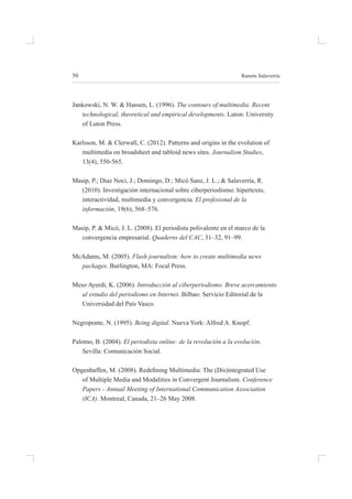 50 ramón salaverría
Jankowski, n. W. & hansen, l. (1996). The contours of multimedia. Recent
technological, theoretical and empirical developments. luton: university
of luton press.
Karlsson, m. & Clerwall, C. (2012). patterns and origins in the evolution of
multimedia on broadsheet and tabloid news sites. Journalism Studies,
13(4), 550-565.
masip, p.; díaz noci, J.; domingo, d.; micó sanz, J. l.; & salaverría, r.
(2010). investigación internacional sobre ciberperiodismo: hipertexto,
interactividad, multimedia y convergencia. El profesional de la
información, 19(6), 568–576.
masip, p. & micó, J. l. (2008). el periodista polivalente en el marco de la
convergencia empresarial. Quaderns del CAC, 31–32, 91–99.
mcadams, m. (2005). Flash journalism: how to create multimedia news
packages. burlington, ma: focal press.
meso ayerdi, K. (2006). Introducción al ciberperiodismo. Breve acercamiento
al estudio del periodismo en Internet. bilbao: servicio editorial de la
universidad del país vasco.
negroponte, n. (1995). Being digital. nueva York: alfred a. Knopf.
palomo, b. (2004). El periodista online: de la revolución a la evolución.
sevilla: Comunicación social.
Opgenhaffen, M. (2008). Redeining Multimedia: The (Dis)integrated Use
of multiple media and modalities in Convergent Journalism. Conference
Papers - Annual Meeting of International Communication Association
(ICA). montreal, Canada, 21–26 may 2008.
 