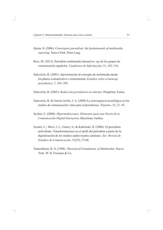 51
Capítulo 2: multimedialidade: informar para cinco sentidos
quinn, s. (2006). Convergent journalism: the fundamentals of multimedia
reporting. nueva York: peter lang.
rico, m. (2012). periodista multimedia interactivo: eje de los grupos de
comunicación españoles. Cuadernos de Información, 31, 103–116.
salaverría, r. (2001). aproximación al concepto de multimedia desde
los planos comunicativo e instrumental, Estudios sobre el mensaje
periodístico, 7, 383–395.
salaverría, r. (2005). Redacción periodística en internet. pamplona: eunsa.
salaverría, r. & garcía-avilés, J. a. (2008) la convergencia tecnológica en los
medios de comunicación: retos para el periodismo, Trípodos, 23, 31–47.
scolari, C. (2008). Hipermediaciones. Elementos para una Teoría de la
Comunicación Digital Interactiva. barcelona: gedisa.
scolari, C.; micó, J. l.; guere, s.; & Kuklinski, h. (2008). el periodista
polivalente. Transformaciones en el peril del periodista a partir de la
digitalización de los medios audiovisuales catalanes. Zer: Revista de
Estudios de Comunicación, 13(25), 37-60.
tannenbaum, r. s. (1998). Theoretical Foundations of Multimedia. nueva
York: W. h. freeman & Co.
 