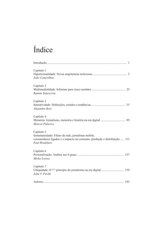 índice
introdução .......................................................................................................... 1
Capítulo 1
hipertextualidade: novas arquiteturas noticiosas.............................................. 3
João Canavilhas
Capítulo 2
multimedialidade: informar para cinco sentidos............................................. 25
Ramón Salaverría
Capítulo 3
Interatividade: Deinições, estudos e tendências ............................................. 53
Alejandro Rost
Capítulo 4
memória: Jornalismo, memória e história na era digital ................................. 89
Marcos Palacios
Capítulo 5
instantaneidade: efeito da rede, jornalistas mobile,
consumidores ligados e o impacto no consumo, produção e distribuição..... 111
Paul Bradshaw
Capítulo 6
personalização: análise aos 6 graus .............................................................. 137
Mirko Lorenz
Capítulo 7
ubiquidade: o 7.º princípio do jornalismo na era digital .............................. 159
John V. Pavlik
autores........................................................................................................... 185
 