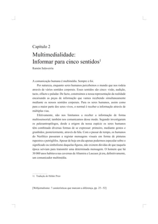 [Webjornalismo: 7 caraterísticas que marcam a diferença, pp. - 52]
25
Capítulo 2
multimedialidade:
informar para cinco sentidos1
ramón salaverría
a comunicação humana é multimédia. sempre o foi.
por natureza, enquanto seres humanos percebemos o mundo que nos rodeia
através de vários sentidos corporais. esses sentidos são cinco: visão, audição,
tacto, olfacto e paladar. de facto, construímos a nossa representação da realidade
encaixando as peças de informação que vamos recebendo simultaneamente
mediante os nossos sentidos corporais. para os seres humanos, assim como
para a maior parte dos seres vivos, o normal é receber a informação através de
múltiplas vias.
efetivamente, não nos limitamos a receber a informação de forma
multissensorial; também nos comunicamos desse modo. segundo investigaram
os paleoantropólogos, desde a origem da nossa espécie os seres humanos
têm combinado diversas formas de se expressar: primeiro, mediante gestos e
grunhidos; posteriormente, através da fala. Com o passar do tempo, os humanos
do neolítico passaram a registar mensagens visuais em forma de pinturas
rupestres e petróglifos.apesar de hoje em dia apenas podermos especular sobre o
signiicado ou simbolismo daquelas iguras, não existem dúvidas de que naquela
época serviam para transmitir uma determinada mensagem. o homem que há
30 000 anos habitava nas cavernas deAltamira e Lascaux já era, deinitivamente,
um comunicador multimédia.
1) tradução de hélder prior
 