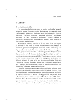 26 ramón salaverría
1. Conceito
O que signiica multimédia?
nos nossos dias, é tal a omnipresença do adjetivo “multimédia” que pode
parecer um absurdo fazer esta pergunta. Sobretudo nas proissões vinculadas
à comunicação, cruzamo-nos diariamente com expressões como “empresas
multimédia”, “marketing multimédia”, “jornalistas multimédia”, “dispositivos
multimédia” e, claro, “informações multimédia”. Estamos rodeados de
referências à multimedialidade. Como podemos não saber deinir este conceito
se o utilizamos constantemente?
Na realidade, deinir o conceito não é uma tarefa assim tão simples.
Se, enquanto lê estas linhas, o leitor se arrisca a formular uma deinição de
multimédia, provavelmente o primeiro signiicado que lhe virá à cabeça será
algo parecido a isto: multimédia é uma combinação de texto, som e imagens.
mas, pense um pouco mais: tem a certeza de que multimédia é apenas isso?
É certo que boa parte da literatura académica e proissional que se referiu ao
conceito contentou-se com essa deinição. Todavia, como veremos, trata-se
de uma explicação insuiciente. Em primeiro lugar, porque se aceitamos essa
deinição deixamos de parte vários usos do termo multimédia. Serão, por
exemplo, as “empresas multimédia” aquelas que se limitam a combinar texto,
som e imagens? será que é nisto que consiste o “marketing multimédia”? e o
que dizer em relação aos “jornalistas multimédia”?
O conceito de multimédia pressupõe – como começamos a constatar – mais
signiicados do que aqueles contidos numa deinição simplista. De facto, alguns
estudos sublinharam justamente a imprecisão terminológica inerente ao conceito
de multimédia (Jankowski & hansen, 1996; opgenhaffen, 2008; scolari, 2008)
e descreveram diversas variantes concetuais (armañanzas et al., 1996; Cebrián
Herreros, 2005). De acordo com estes estudos, sublinharemos as três aceções
que consideramos como principais para o conceito de multimédia: 1) como
multiplataforma, 2) como polivalência e 3) como combinação de linguagens.
 