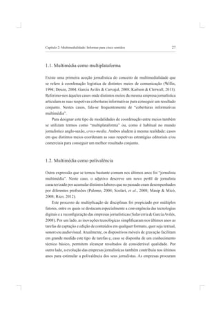 27
Capítulo 2: multimedialidade: informar para cinco sentidos
1.1. multimédia como multiplataforma
existe uma primeira aceção jornalística do conceito de multimedialidade que
se refere à coordenação logística de distintos meios de comunicação (Willis,
1994; deuze, 2004; garcia avilés & Carvajal, 2008; Karlson & Clerwall, 2011).
referimo-nos àqueles casos onde distintos meios da mesma empresa jornalística
articulam as suas respetivas coberturas informativas para conseguir um resultado
conjunto. nestes casos, fala-se frequentemente de “coberturas informativas
multimédia”.
para designar este tipo de modalidades de coordenação entre meios também
se utilizam termos como “multiplataforma” ou, como é habitual no mundo
jornalístico anglo-saxão, cross-media. ambos aludem à mesma realidade: casos
em que distintos meios coordenam as suas respetivas estratégias editoriais e/ou
comerciais para conseguir um melhor resultado conjunto.
1.2. Multimédia como polivalência
outra expressão que se tornou bastante comum nos últimos anos foi “jornalista
multimédia”. Neste caso, o adjetivo descreve um novo peril de jornalista
caracterizadoporacumulardistintoslaboresquenopassadoeramdesempenhados
por diferentes proissões (Palomo, 2004; Scolari, et al., 2008; masip & micó,
2008; rico, 2012).
este processo de multiplicação de disciplinas foi propiciado por múltiplos
fatores, entre os quais se destacam especialmente a convergência das tecnologias
digitais e a reconiguração das empresas jornalísticas (Salaverría & GarciaAvilés,
2008). Por um lado, as inovações tecnológicas simpliicaram nos últimos anos as
tarefas de captação e edição de conteúdos em qualquer formato, quer seja textual,
sonoro ou audiovisual.atualmente, os dispositivos móveis de gravação facilitam
em grande medida este tipo de tarefas e, caso se disponha de um conhecimento
técnico básico, permitem alcançar resultados de considerável qualidade. por
outro lado, a evolução das empresas jornalísticas também contribuiu nos últimos
anos para estimular a polivalência dos seus jornalistas. As empresas procuram
 