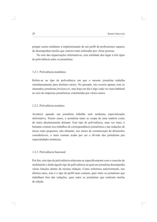 28 ramón salaverría
poupar custos mediante a implementação de um peril de proissionais capazes
de desempenhar tarefas que outrora eram realizadas por várias pessoas.
No seio das organizações informativas, esta realidade deu lugar a três tipos
de polivalência entre os jornalistas:
1.2.1. Polivalência mediática
Refere-se ao tipo de polivalência em que o mesmo jornalista trabalha
simultaneamente para distintos meios. no passado, isto ocorria apenas com os
chamados jornalistas freelancers, mas hoje em dia é algo cada vez mais habitual
no seio de empresas jornalísticas constituídas por vários meios.
1.2.2. Polivalência temática
acontece quando um jornalista trabalha sem nenhuma especialização
informativa. nestes casos, o jornalista tanto se ocupa de uma matéria como
de outra absolutamente distante. Este tipo de polivalência, uma vez mais, é
bastante comum nos trabalhos de correspondência jornalística e nas redações de
meios mais pequenos; não obstante, nos meios de comunicação de dimensões
consideráveis, o mais comum acaba por ser a divisão dos jornalistas por
especialidades temáticas.
1.2.3. Polivalência funcional
Por im, este tipo de polivalência relaciona-se especiicamente com o conceito de
multitarefa e alude àquele tipo de polivalência na qual um jornalista desempenha
várias funções dentro da mesma redação. Como referimos anteriormente, nos
últimos anos, este é o tipo de peril mais comum, quer entre os jornalistas que
trabalham fora das redações, quer entre os jornalistas que realizam tarefas
de edição.
 
