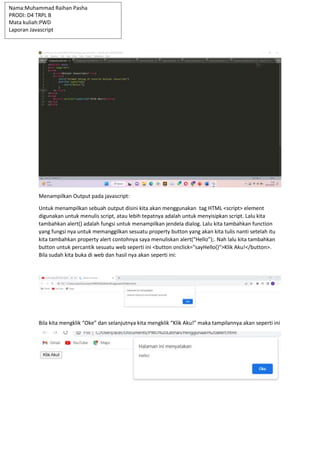 Menampilkan Output pada javascript:
Untuk menampilkan sebuah output disini kita akan menggunakan tag HTML <script> element
digunakan untuk menulis script, atau lebih tepatnya adalah untuk menyisipkan script. Lalu kita
tambahkan alert() adalah fungsi untuk menampilkan jendela dialog. Lalu kita tambahkan function
yang fungsi nya untuk memanggilkan sesuatu property button yang akan kita tulis nanti setelah itu
kita tambahkan property alert contohnya saya menuliskan alert(“Hello”);. Nah lalu kita tambahkan
button untuk percantik sesuatu web seperti ini <button onclick="sayHello()">Klik Aku!</button>.
Bila sudah kita buka di web dan hasil nya akan seperti ini:
Bila kita mengklik “Oke” dan selanjutnya kita mengklik “Klik Aku!” maka tampilannya akan seperti ini
Nama:Muhammad Raihan Pasha
PRODI: D4 TRPL B
Mata kuliah:PWD
Laporan Javascript
 