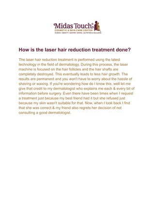 How is the laser hair reduction treatment done?
The laser hair reduction treatment is performed using the latest
technology in the field of dermatology. During this process, the laser
machine is focused on the hair follicles and the hair shafts are
completely destroyed. This eventually leads to less hair growth. The
results are permanent and you won't have to worry about the hassle of
shaving or waxing. If you're wondering how do I know this, well let me
give that credit to my dermatologist who explains me each & every bit of
information before surgery. Even there have been times when I request
a treatment just because my best friend had it but she refused just
because my skin wasn't suitable for that. Now, when I look back I find
that she was correct & my friend also regrets her decision of not
consulting a good dermatologist.
 
