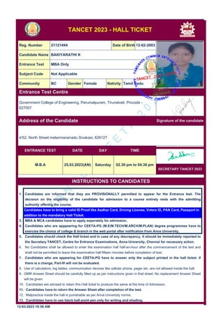 T
A
N
C
E
T
/
C
E
E
T
A
2
0
2
3
TANCET 2023 - HALL TICKET
Reg. Number 21121494 Date of Birth 12-02-2003
Candidate Name BAKIYARATHI K
Entrance Test MBA Only
Subject Code Not Applicable
Community BC Gender Female Nativity Tamil Nadu
Entrance Test Centre
Signature of the candidate
Address of the Candidate
ENTRANCE TEST DATE DAY TIME
M.B.A 25.03.2023(AN) Saturday 02.30 pm to 04.30 pm
SECRETARY TANCET 2023
INSTRUCTIONS TO CANDIDATES
1. Candidates are informed that they are PROVISIONALLY permitted to appear for the Entrance test. The
decision on the eligibility of the candidate for admission to a course entirely rests with the admitting
authority offering the course.
2. Candidates have to bring a valid ID Proof like Aadhar Card, Driving License, Voters ID, PAN Card, Passport in
addition to the mandatory Hall Ticket.
3. MBA & MCA candidates have to apply seperately for admission.
4. Candidates who are apppearing for CEETA-PG (M.E/M.TECH/M.ARCH/M.PLAN) degree programmes have to
exercise the choice of college & branch in the web portal after notification from Anna University.
5. Candidates should check the Hall ticket and in case of any discrepancy, it should be immediately reported to
the Secretary TANCET, Centre for Entrance Examinations, Anna University, Chennai for necessary action.
6. No Candidates shall be allowed to enter the examination hall half-an-hour after the commencement of the test and
shall not be permitted to leave the examination hall fifteen minutes before completion of test.
7. Candidates who are appearing for CEETA-PG have to answer only the subject printed in the hall ticket. if
there is a change, Part-III will not be evaluated.
8. Use of calculators, log tables, communication devices like cellular phone, pager etc. are not allowed inside the hall.
9. OMR Answer Sheet should be carefully filled up as per instructions given in that sheet. No replacement Answer Sheet
will be given.
10. Candidates are advised to retain this Hall ticket to produce the same at the time of Admission.
11. Candidates have to return the Answer Sheet after completion of the test.
12. Malpractice inside the hall is punishable as per Anna University norms.
13. Candidates have to use black ball point pen only for writing and shading.
12-03-2023 10:56 AM
Government College of Engineering, Perumalpuram, Tirunelveli, Pincode -
627007
4/52, North Street melanmarainadu Sivakasi, 626127.
 