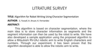 LITRATURE SURVEY
TITLE: Algorithm for Robot Writing Using Character Segmentation
AUTHOR: S. Yussof; A. Anuar; K. Fernandez
ABSTRACT:
This algorithm is based on character segmentation, where the
main idea is to store character information as segments and the
segment information can then be used by the robot to write. We have
also developed a sample application using the proposed algorithm to
allow a Mitsubishi RV-2AJ robotic arm to write English characters and
numbers. Through our experiment, it has been proven that the
algorithm developed is able to allow the robotic arm to write.
 