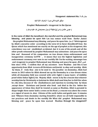 Vicegerent statement No. 1 ‫رقم‬ ‫بيان‬
‫م‬‫الزخرف‬ ‫سورة‬ ‫في‬ ‫النبوءة‬ ‫يثاق‬‫اآلية‬63
Prophet Muhammad's vicegerent in the Quran
(‫محمد‬ ‫الرسول‬‫وسلم‬ ‫عليه‬ ‫هللا‬ ‫صلى‬) ‫خليفة‬ ),( ‫وادي‬ ‫عثمان‬ ‫عيسى‬ (
In the name of Allah the beneficent ,the merciful and the prophet Muhammad may
blessing and peace be upon him I,m issa osman wadi from Darfur ,Sudan
vicegerent‫الرسول‬ ‫خليفة‬the prophet Muhammad may blessing and peace be upon him
by Allah's executive order according to the verse 63 in Surat Alzookhroff from the
Quran which has mentioned me exactly on the age of prophet as his vicegerent, this
coincidence was not established accidental ,but it is one of the proofs and all the
other proofs witnessed by prophet Muhammad may salutations and peace be upon
him and thousand of his companions on true dream vision enthronement and
inauguration ceremony in1978 , it means that was the highest legislation and
endorsement ceremony ever seen in our worldly life I'm the waiting messenger Issa
‫المنتظر‬ ‫عيسى‬and vicegerent to prophet Muhammad may blessing and peace be upon
him since 1978, I confirm that all my ancestors were Muslims and this is last
opportunity from Allah to warn all Christians and Jewish to obey and worship Allah
by Islam, if truly they aim to be send to the paradise on doomsday, Allah had
sworn in 2013 where he Allah showed me up the Doomsday in a true dream vision
while all doomsday field was covered with w2L1 light1 ( many layers of visibility
proof white linhar light1) his Majesty Allah sworn in by the crescent that whoever
worship him by Christianity or Judaism he Allah shall send him/her to Hell fire when
he /she dies, because of the disobediences and rejection to worship him by Islam
,except those Christians and Jewish who lived and died in the Era before the
appearance of Islam they shall be treated as same as Muslims, Allah is pyramid in
shape height three meter held a crown on his Head ,a crescent was above the crown
as a signal of sworn in ,dear Citizens of the earth ladies and gentle men it remains
just 700years from doomsday starting from2013, where we all held responsible to
our practices and deeds in the worldly life What did prophet Muhammad may
blessing and peace be upon him warned Muslims through his vicegerent?
 