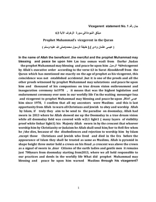 1
Vicegerent statement No. 1 ‫رقم‬ ‫بيان‬
‫م‬‫الزخرف‬ ‫سورة‬ ‫في‬ ‫النبوءة‬ ‫يثاق‬‫اآلية‬63
Prophet Muhammad's vicegerent in the Quran
(‫محمد‬ ‫الرسول‬‫وسلم‬ ‫عليه‬ ‫هللا‬ ‫صلى‬) ‫خليفة‬ ),( ‫وادي‬ ‫عثمان‬ ‫عيسى‬ (
In the name of Allah the beneficent ,the merciful and the prophet Muhammad may
blessing and peace be upon him I,m issa osman wadi from Darfur ,Sudan
vicegerent‫الرسول‬ ‫خليفة‬the prophet Muhammad may blessing and peace be upon him
by Allah's executive order according to the verse 63 in Surat Alzookhroff from the
Quran which has mentioned me exactly on the age of prophet as his vicegerent, this
coincidence was not established accidental ,but it is one of the proofs and all the
other proofs witnessed by prophet Muhammad may salutations and peace be upon
him and thousand of his companions on true dream vision enthronement and
inauguration ceremony in1978 , it means that was the highest legislation and
endorsement ceremony ever seen in our worldly life I'm the waiting messenger Issa
‫المنتظر‬ ‫عيسى‬and vicegerent to prophet Muhammad may blessing and peace be upon
him since 1978, I confirm that all my ancestors were Muslims and this is last
opportunity from Allah to warn all Christians and Jewish to obey and worship Allah
by Islam, if truly they aim to be send to the paradise on doomsday, Allah had
sworn in 2013 where he Allah showed me up the Doomsday in a true dream vision
while all doomsday field was covered with w2L1 light1 ( many layers of visibility
proof white linhar light1) his Majesty Allah sworn in by the crescent that whoever
worship him by Christianity or Judaism he Allah shall send him/her to Hell fire when
he /she dies, because of the disobediences and rejection to worship him by Islam
,except those Christians and Jewish who lived and died in the Era before the
appearance of Islam they shall be treated as same as Muslims, Allah is pyramid in
shape height three meter held a crown on his Head ,a crescent was above the crown
as a signal of sworn in ,dear Citizens of the earth ladies and gentle men it remains
just 700years from doomsday starting from2013, where we all held responsible to
our practices and deeds in the worldly life What did prophet Muhammad may
blessing and peace be upon him warned Muslims through his vicegerent?
 