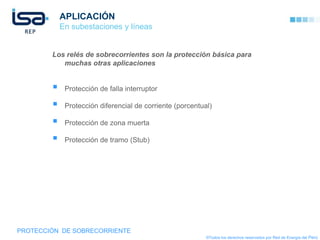 APLICACIÓN
            En subestaciones y líneas


        Los relés de sobrecorrientes son la protección básica para
           muchas otras aplicaciones


            Protección de falla interruptor

            Protección diferencial de corriente (porcentual)

            Protección de zona muerta

            Protección de tramo (Stub)




PROTECCIÓN DE SOBRECORRIENTE
                                                           ©Todos los derechos reservados por Red de Energía del Perú
 