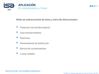 APLICACIÓN
            En subestaciones y líneas



        Relés de sobrecorriente de fases y tierra No Direccionales:


            Protección de transformadores

            Auto-transformadores

            Reactores

            Alimentadores de distribución

            Bancos de condensadores

            Líneas radiales




PROTECCIÓN DE SOBRECORRIENTE
                                                     ©Todos los derechos reservados por Red de Energía del Perú
 